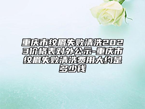 重庆市纹眉失败清洗2023价格表对外公示-重庆市纹眉失败清洗费用大约是多少钱
