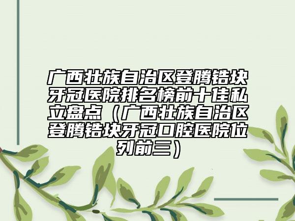 广西壮族自治区登腾锆块牙冠医院排名榜前十佳私立盘点（广西壮族自治区登腾锆块牙冠口腔医院位列前三）