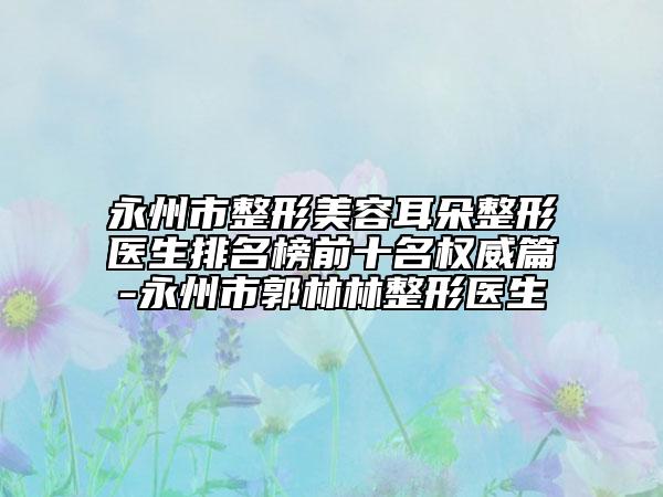 永州市整形美容耳朵整形医生排名榜前十名权威篇-永州市郭林林整形医生