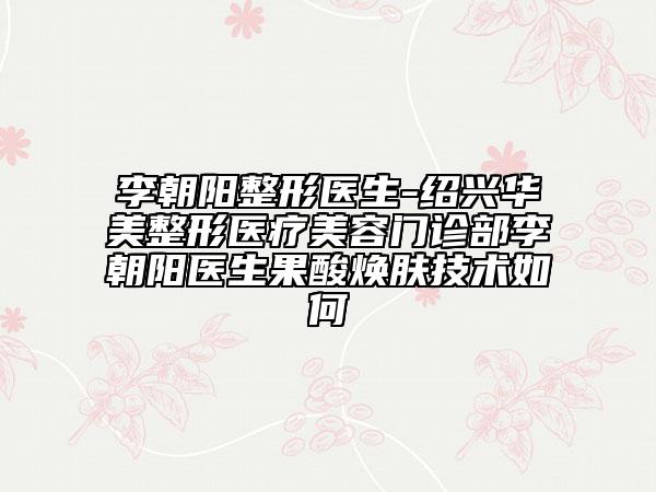 李朝阳整形医生-绍兴华美整形医疗美容门诊部李朝阳医生果酸焕肤技术如何