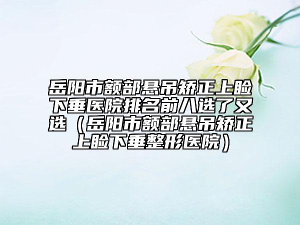 岳阳市额部悬吊矫正上睑下垂医院排名前八选了又选（岳阳市额部悬吊矫正上睑下垂整形医院）