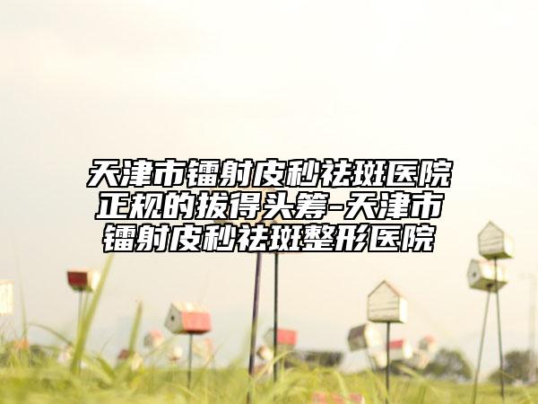 天津市镭射皮秒祛斑医院正规的拔得头筹-天津市镭射皮秒祛斑整形医院
