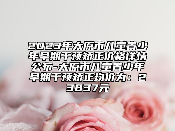 2023年太原市儿童青少年早期干预矫正价格详情公布-太原市儿童青少年早期干预矫正均价为：23837元