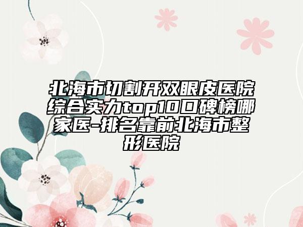 北海市切割开双眼皮医院综合实力top10口碑榜哪家医-排名靠前北海市整形医院