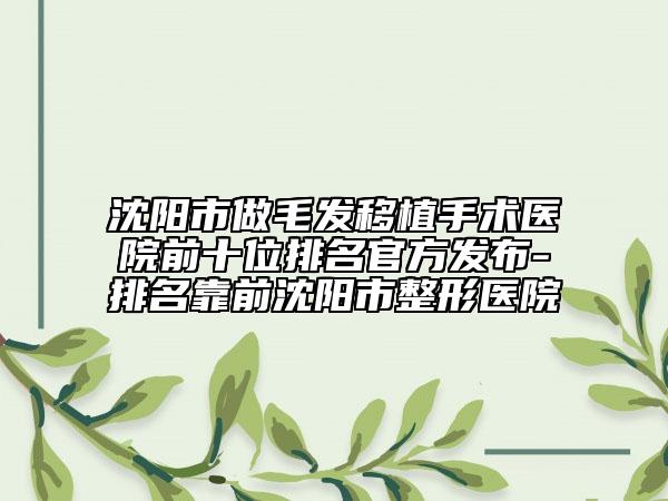 沈阳市做毛发移植手术医院前十位排名官方发布-排名靠前沈阳市整形医院