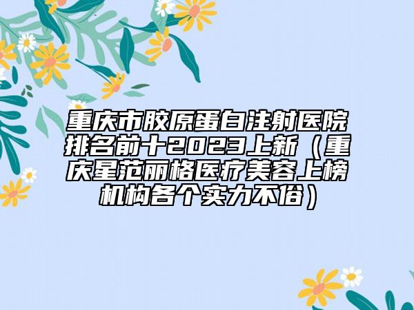 重庆市胶原蛋白注射医院排名前十2023上新（重庆星范丽格医疗美容上榜机构各个实力不俗）
