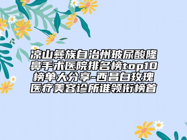 凉山彝族自治州玻尿酸隆鼻手术医院排名榜top10榜单大分享-西昌白玫瑰医疗美容诊所谁领衔榜首