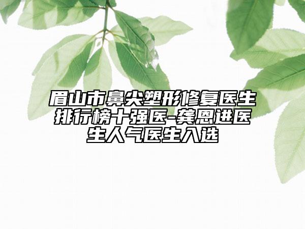 眉山市鼻尖塑形修复医生排行榜十强医-龚恩进医生人气医生入选