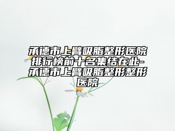 承德市上臂吸脂整形医院排行榜前十名集结在此-承德市上臂吸脂整形整形医院