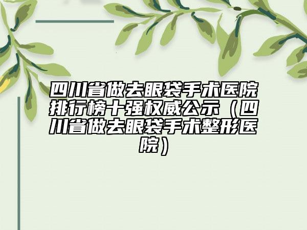 四川省做去眼袋手术医院排行榜十强权威公示（四川省做去眼袋手术整形医院）