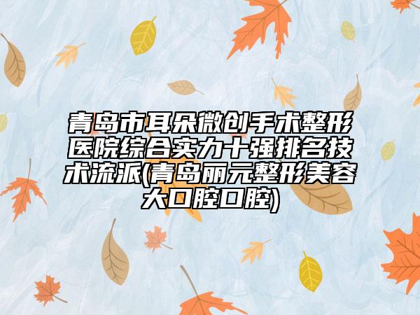 青岛市耳朵微创手术整形医院综合实力十强排名技术流派(青岛丽元整形美容大口腔口腔)