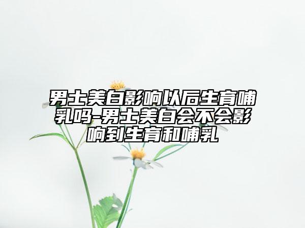 男士美白影响以后生育哺乳吗-男士美白会不会影响到生育和哺乳