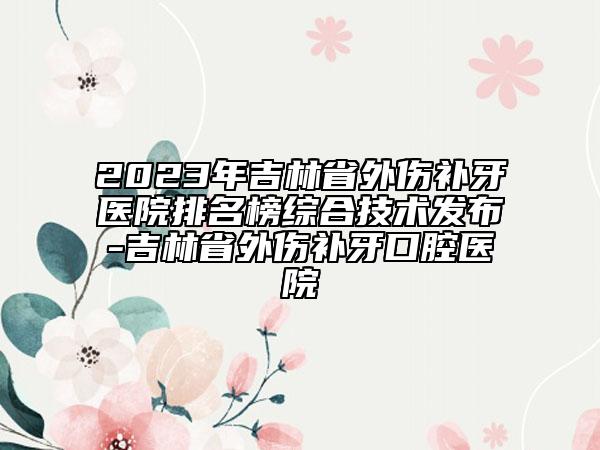 2023年吉林省外伤补牙医院排名榜综合技术发布-吉林省外伤补牙口腔医院