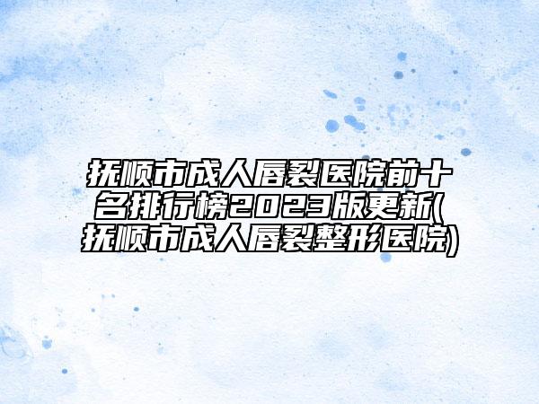 抚顺市成人唇裂医院前十名排行榜2023版更新(抚顺市成人唇裂整形医院)
