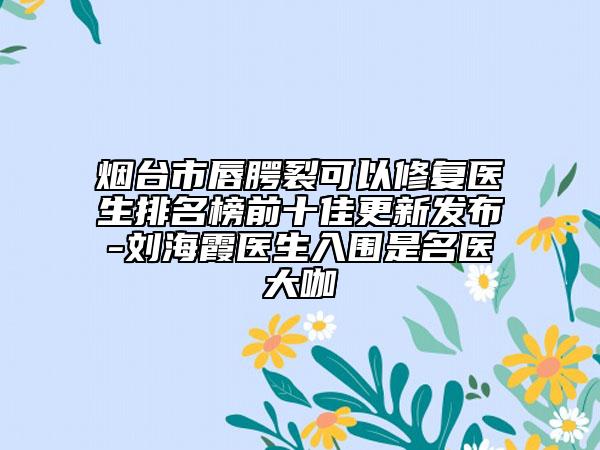 烟台市唇腭裂可以修复医生排名榜前十佳更新发布-刘海霞医生入围是名医大咖
