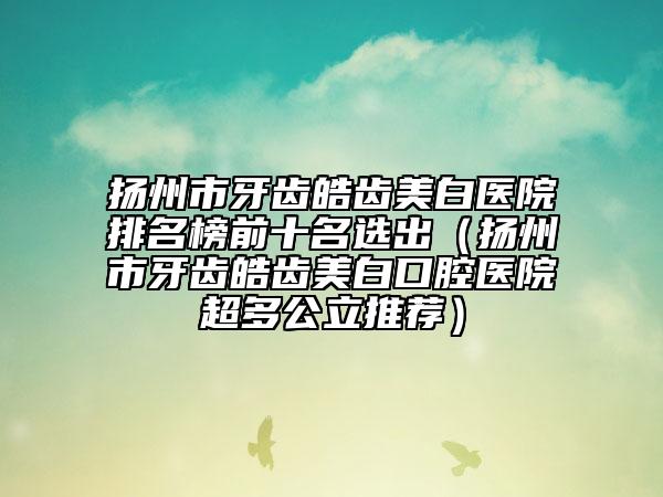 扬州市牙齿皓齿美白医院排名榜前十名选出（扬州市牙齿皓齿美白口腔医院超多公立推荐）