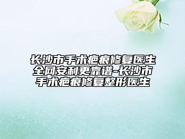 长沙市手术疤痕修复医生全网安利更靠谱-长沙市手术疤痕修复整形医生