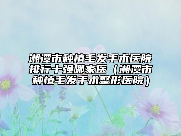 湘潭市种植毛发手术医院排行十强哪家医（湘潭市种植毛发手术整形医院）