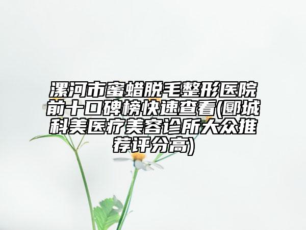 漯河市蜜蜡脱毛整形医院前十口碑榜快速查看(郾城科美医疗美容诊所大众推荐评分高)