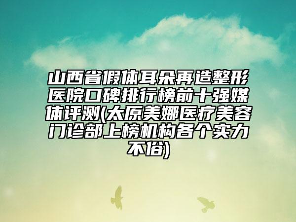 山西省假体耳朵再造整形医院口碑排行榜前十强媒体评测(太原美娜医疗美容门诊部上榜机构各个实力不俗)