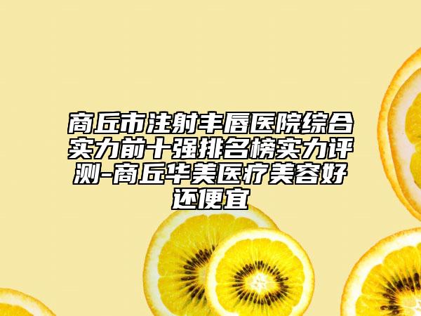 商丘市注射丰唇医院综合实力前十强排名榜实力评测-商丘华美医疗美容好还便宜