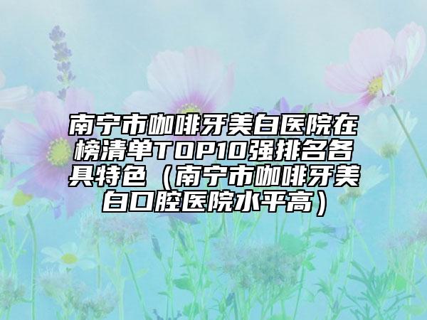 南宁市咖啡牙美白医院在榜清单TOP10强排名各具特色（南宁市咖啡牙美白口腔医院水平高）