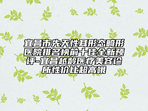 宜昌市先天性耳形态畸形医院排名榜前十佳全新预评-宜昌越龄医疗美容诊所性价比超高哦