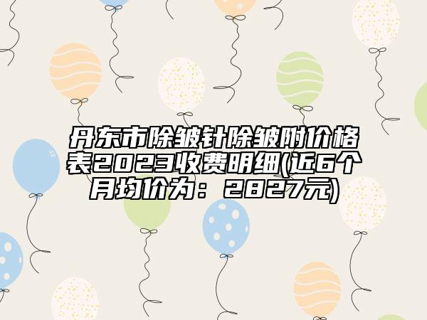 丹东市除皱针除皱附价格表2023收费明细(近6个月均价为：2827元)