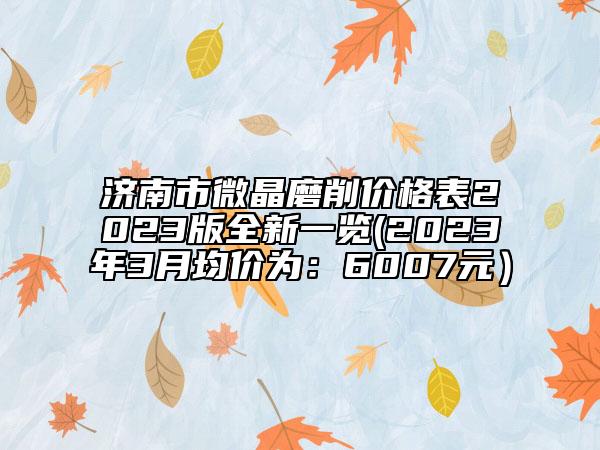 济南市微晶磨削价格表2023版全新一览(2023年3月均价为：6007元）