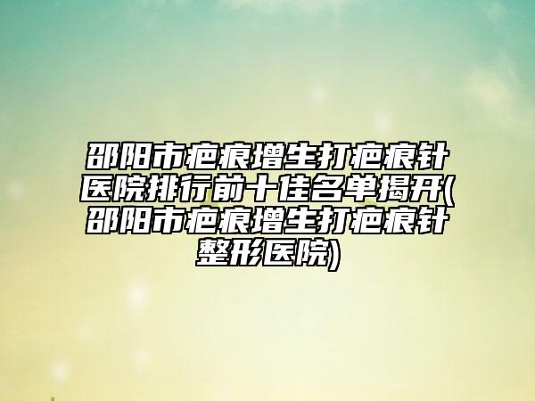 邵阳市疤痕增生打疤痕针医院排行前十佳名单揭开(邵阳市疤痕增生打疤痕针整形医院)