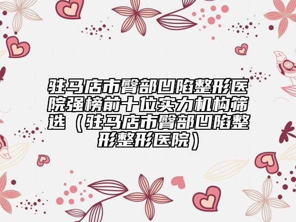 驻马店市臀部凹陷整形医院强榜前十位实力机构筛选（驻马店市臀部凹陷整形整形医院）