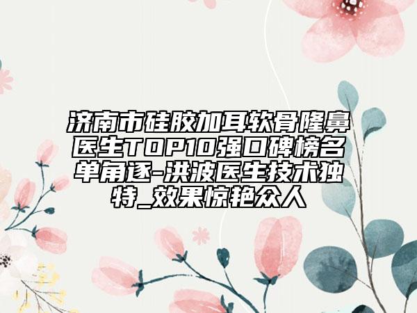 济南市硅胶加耳软骨隆鼻医生TOP10强口碑榜名单角逐-洪波医生技术独特_效果惊艳众人