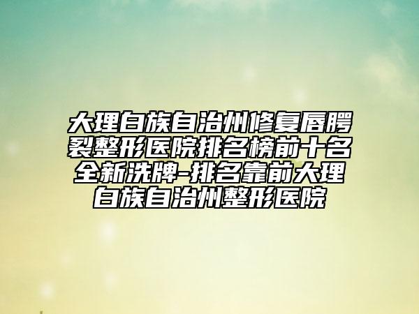 大理白族自治州修复唇腭裂整形医院排名榜前十名全新洗牌-排名靠前大理白族自治州整形医院