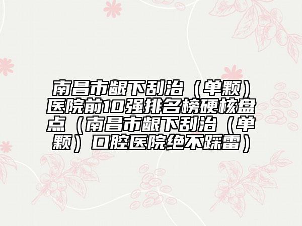 南昌市龈下刮治（单颗）医院前10强排名榜硬核盘点（南昌市龈下刮治（单颗）口腔医院绝不踩雷）