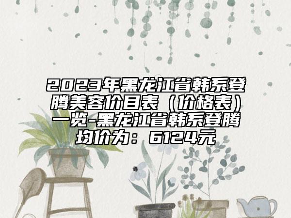 2023年黑龙江省韩系登腾美容价目表（价格表）一览-黑龙江省韩系登腾均价为：6124元