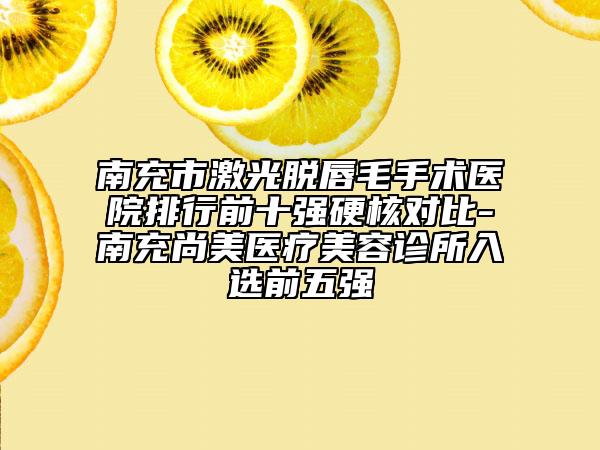 南充市激光脱唇毛手术医院排行前十强硬核对比-南充尚美医疗美容诊所入选前五强