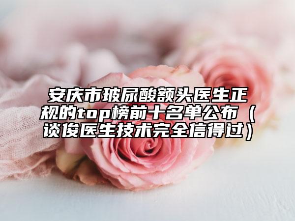 安庆市玻尿酸额头医生正规的top榜前十名单公布（谈俊医生技术完全信得过）