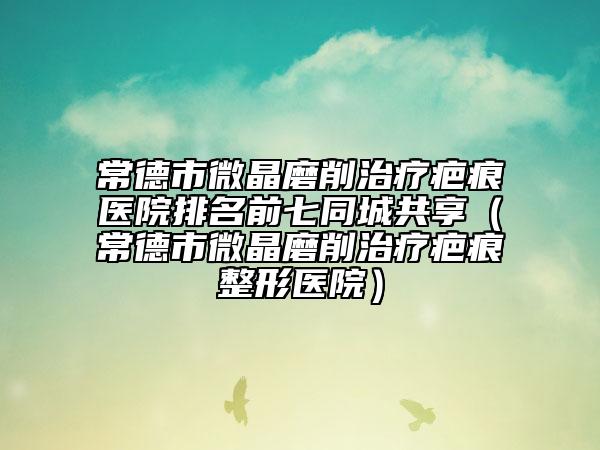 常德市微晶磨削治疗疤痕医院排名前七同城共享（常德市微晶磨削治疗疤痕整形医院）