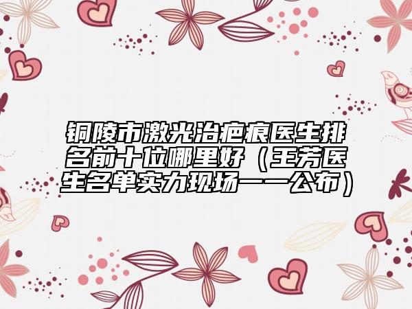 铜陵市激光治疤痕医生排名前十位哪里好（王芳医生名单实力现场一一公布）