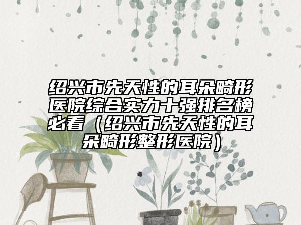 绍兴市先天性的耳朵畸形医院综合实力十强排名榜必看（绍兴市先天性的耳朵畸形整形医院）