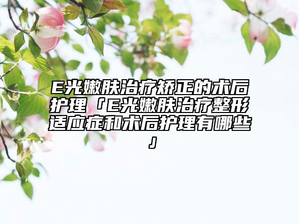 E光嫩肤治疗矫正的术后护理「E光嫩肤治疗整形适应症和术后护理有哪些」