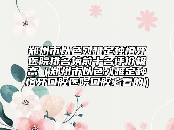 郑州市以色列雅定种植牙医院排名榜前十名评价极高（郑州市以色列雅定种植牙口腔医院口腔必看的）