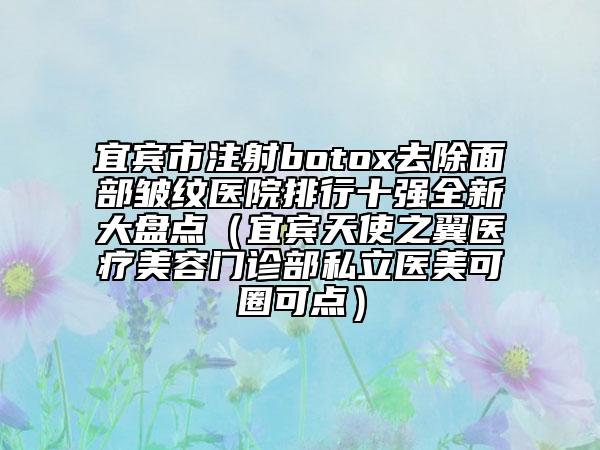 宜宾市注射botox去除面部皱纹医院排行十强全新大盘点（宜宾天使之翼医疗美容门诊部私立医美可圈可点）