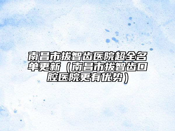 南昌市拔智齿医院超全名单更新（南昌市拔智齿口腔医院更有优势）