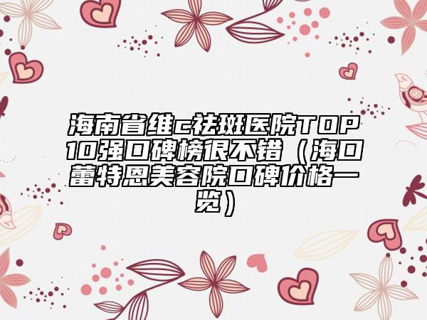 海南省维c祛斑医院TOP10强口碑榜很不错（海口蕾特恩美容院口碑价格一览）