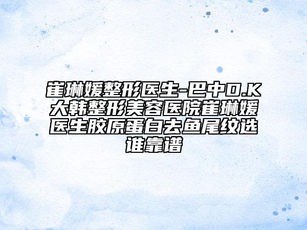 崔琳媛整形医生-巴中D.K大韩整形美容医院崔琳媛医生胶原蛋白去鱼尾纹选谁靠谱
