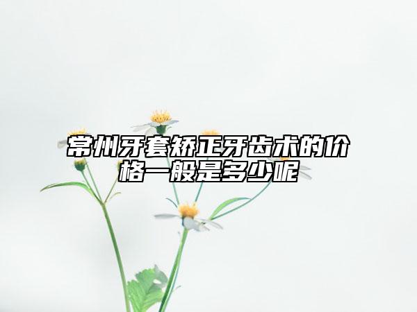 常州牙套矫正牙齿术的价格一般是多少呢