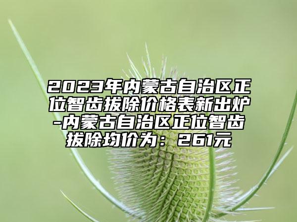 2023年内蒙古自治区正位智齿拔除价格表新出炉-内蒙古自治区正位智齿拔除均价为：261元