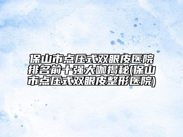 保山市点压式双眼皮医院排名前十强大咖揭秘(保山市点压式双眼皮整形医院)