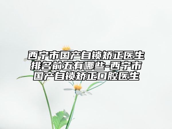 西宁市国产自锁矫正医生排名前五有哪些-西宁市国产自锁矫正口腔医生